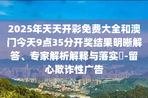 2025年天天開彩免費大全和澳門今天9點35分開獎結果明晰解答、專家解析解釋與落實?-留心欺詐性廣告